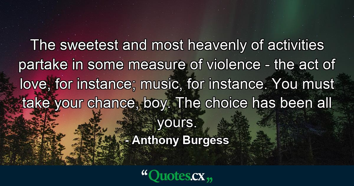 The sweetest and most heavenly of activities partake in some measure of violence - the act of love, for instance; music, for instance. You must take your chance, boy. The choice has been all yours. - Quote by Anthony Burgess