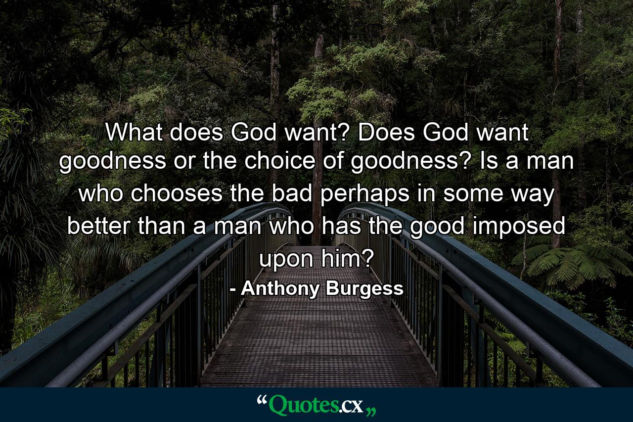 What does God want? Does God want goodness or the choice of goodness? Is a man who chooses the bad perhaps in some way better than a man who has the good imposed upon him? - Quote by Anthony Burgess