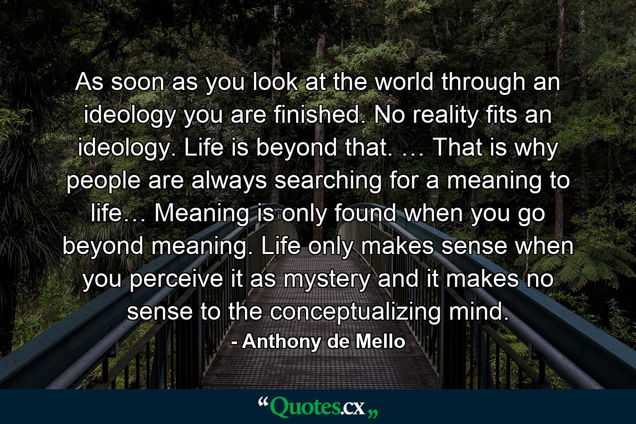 As soon as you look at the world through an ideology you are finished. No reality fits an ideology. Life is beyond that. … That is why people are always searching for a meaning to life… Meaning is only found when you go beyond meaning. Life only makes sense when you perceive it as mystery and it makes no sense to the conceptualizing mind. - Quote by Anthony de Mello