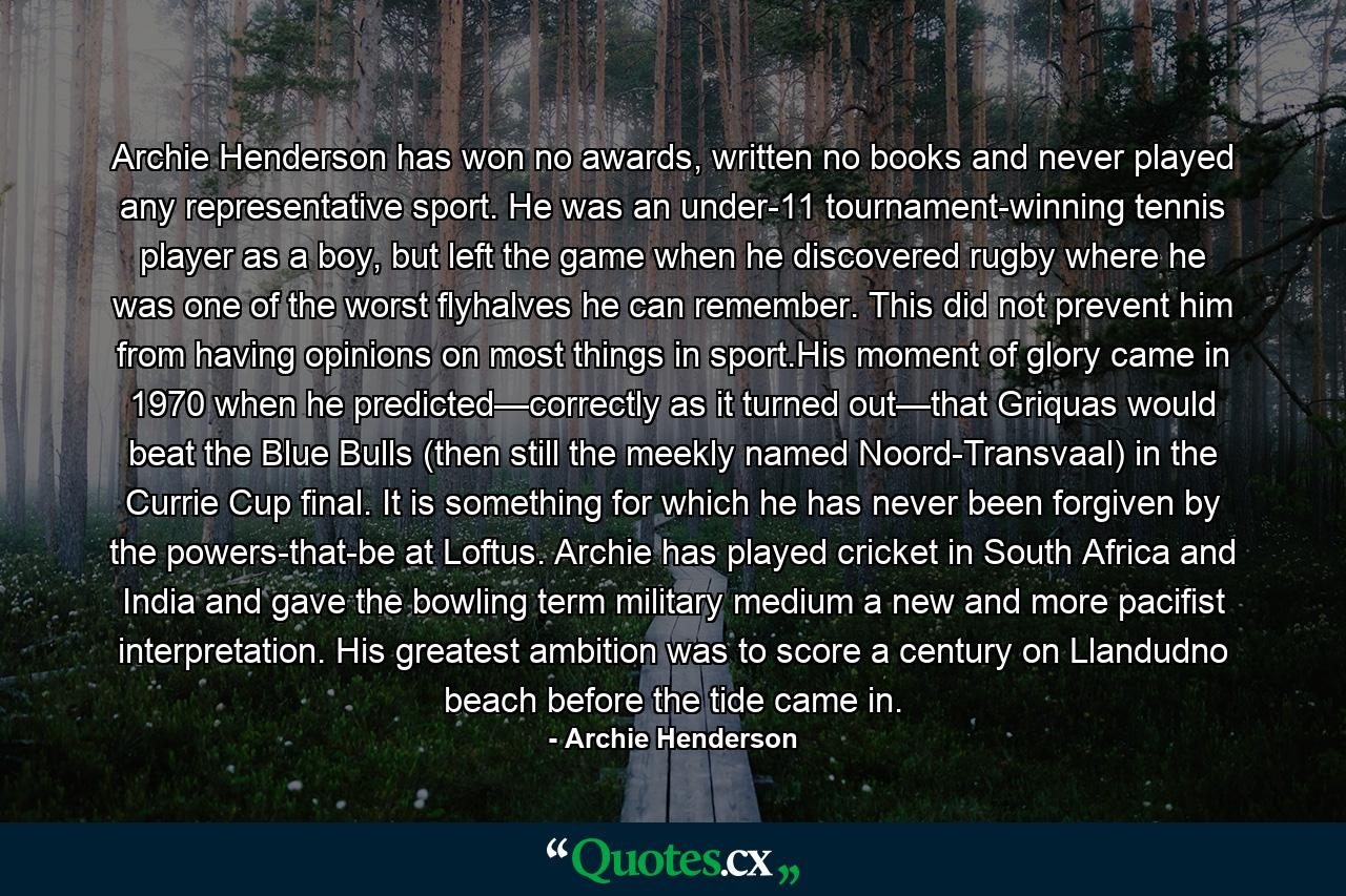 Archie Henderson has won no awards, written no books and never played any representative sport. He was an under-11 tournament-winning tennis player as a boy, but left the game when he discovered rugby where he was one of the worst flyhalves he can remember. This did not prevent him from having opinions on most things in sport.His moment of glory came in 1970 when he predicted—correctly as it turned out—that Griquas would beat the Blue Bulls (then still the meekly named Noord-Transvaal) in the Currie Cup final. It is something for which he has never been forgiven by the powers-that-be at Loftus. Archie has played cricket in South Africa and India and gave the bowling term military medium a new and more pacifist interpretation. His greatest ambition was to score a century on Llandudno beach before the tide came in. - Quote by Archie Henderson