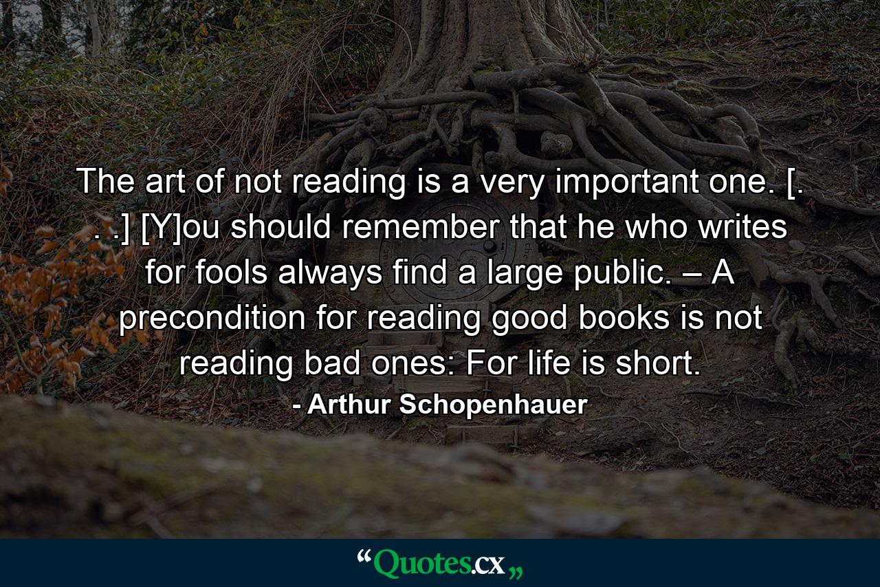 The art of not reading is a very important one. [. . .] [Y]ou should remember that he who writes for fools always find a large public. – A precondition for reading good books is not reading bad ones: For life is short. - Quote by Arthur Schopenhauer