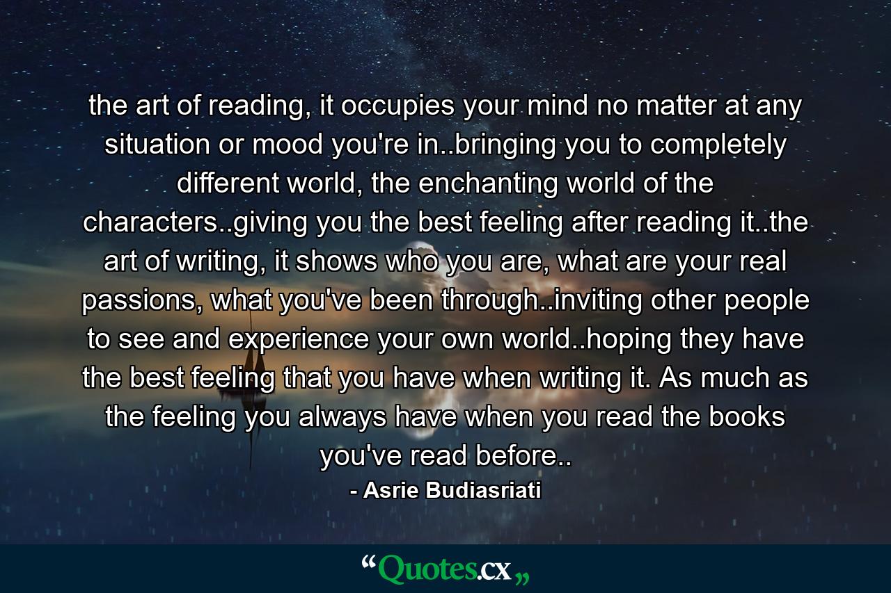 the art of reading, it occupies your mind no matter at any situation or mood you're in..bringing you to completely different world, the enchanting world of the characters..giving you the best feeling after reading it..the art of writing, it shows who you are, what are your real passions, what you've been through..inviting other people to see and experience your own world..hoping they have the best feeling that you have when writing it. As much as the feeling you always have when you read the books you've read before.. - Quote by Asrie Budiasriati