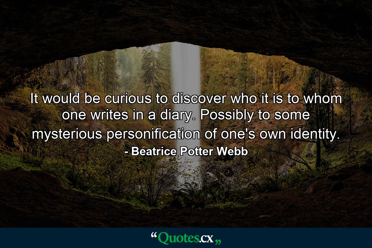 It would be curious to discover who it is to whom one writes in a diary. Possibly to some mysterious personification of one's own identity. - Quote by Beatrice Potter Webb