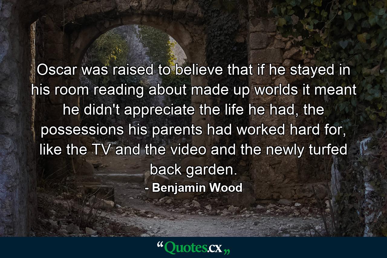 Oscar was raised to believe that if he stayed in his room reading about made up worlds it meant he didn't appreciate the life he had, the possessions his parents had worked hard for, like the TV and the video and the newly turfed back garden. - Quote by Benjamin Wood