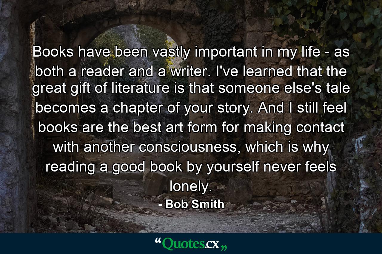 Books have been vastly important in my life - as both a reader and a writer. I've learned that the great gift of literature is that someone else's tale becomes a chapter of your story. And I still feel books are the best art form for making contact with another consciousness, which is why reading a good book by yourself never feels lonely. - Quote by Bob Smith