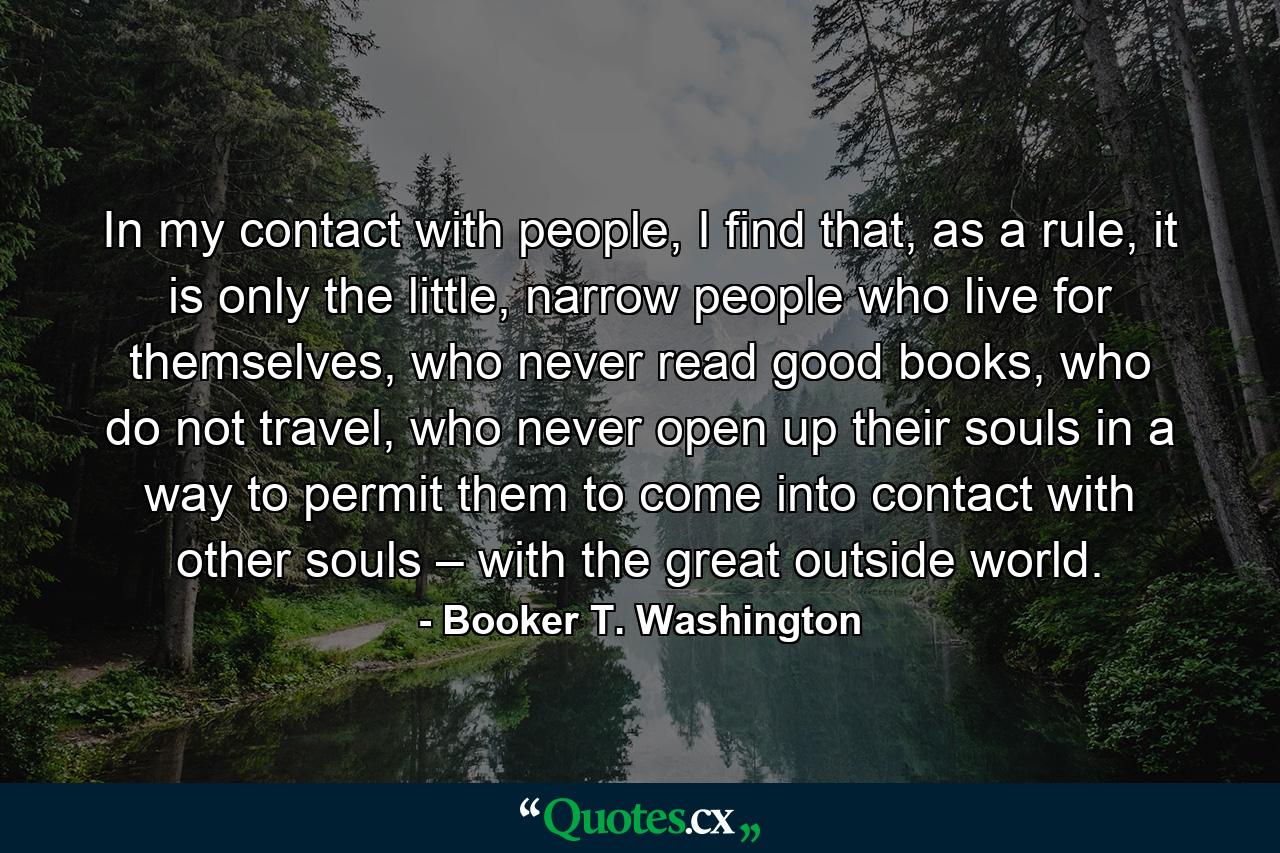 In my contact with people, I find that, as a rule, it is only the little, narrow people who live for themselves, who never read good books, who do not travel, who never open up their souls in a way to permit them to come into contact with other souls – with the great outside world. - Quote by Booker T. Washington