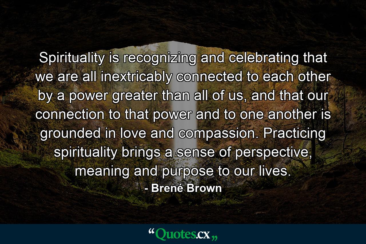 Spirituality is recognizing and celebrating that we are all inextricably connected to each other by a power greater than all of us, and that our connection to that power and to one another is grounded in love and compassion. Practicing spirituality brings a sense of perspective, meaning and purpose to our lives. - Quote by Brené Brown