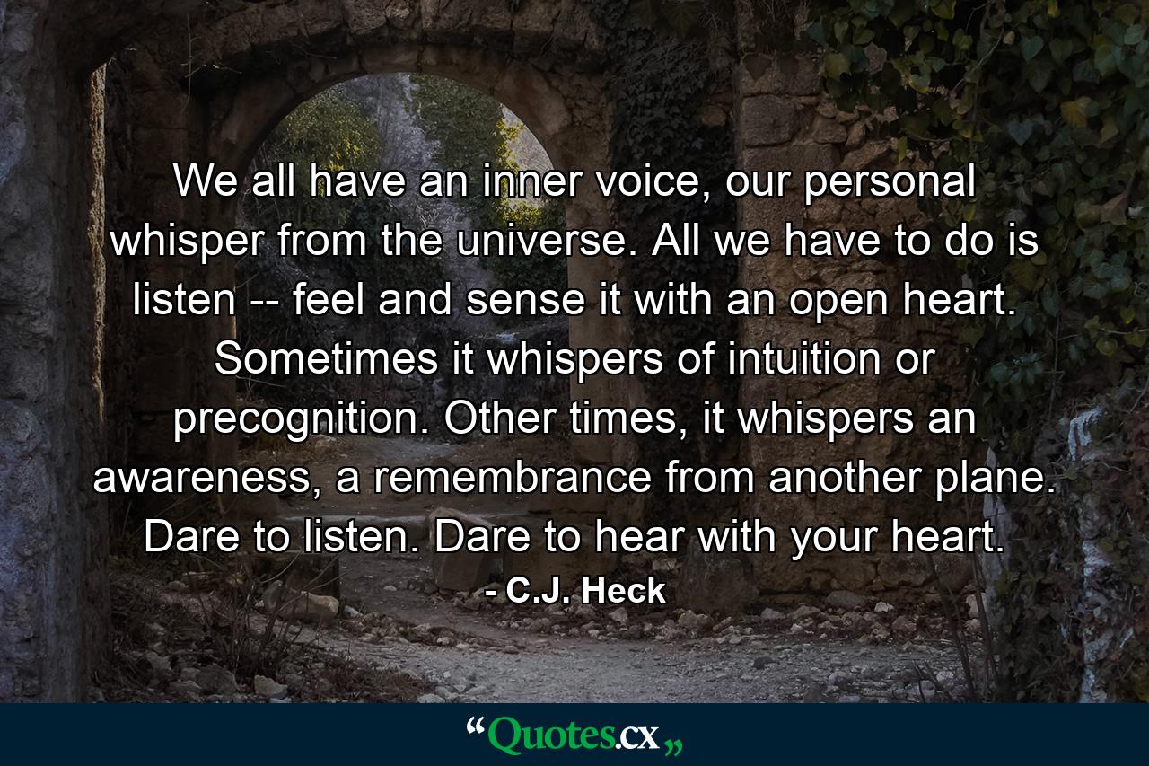 We all have an inner voice, our personal whisper from the universe. All we have to do is listen -- feel and sense it with an open heart. Sometimes it whispers of intuition or precognition. Other times, it whispers an awareness, a remembrance from another plane. Dare to listen. Dare to hear with your heart. - Quote by C.J. Heck