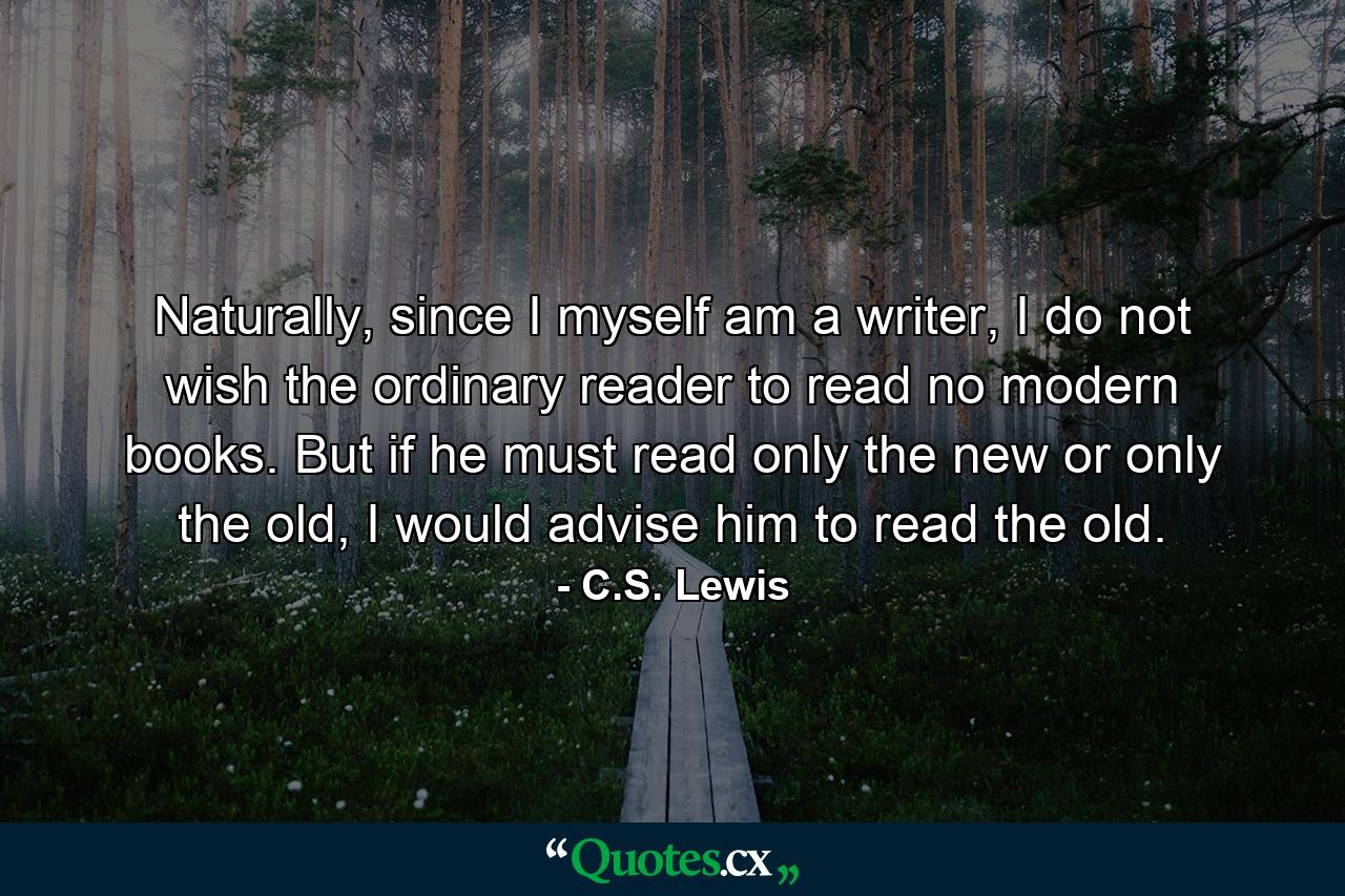 Naturally, since I myself am a writer, I do not wish the ordinary reader to read no modern books. But if he must read only the new or only the old, I would advise him to read the old. - Quote by C.S. Lewis