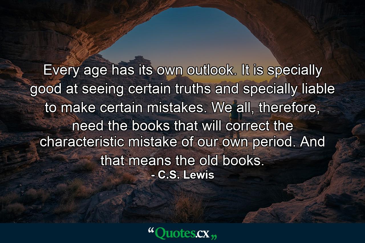 Every age has its own outlook. It is specially good at seeing certain truths and specially liable to make certain mistakes. We all, therefore, need the books that will correct the characteristic mistake of our own period. And that means the old books. - Quote by C.S. Lewis