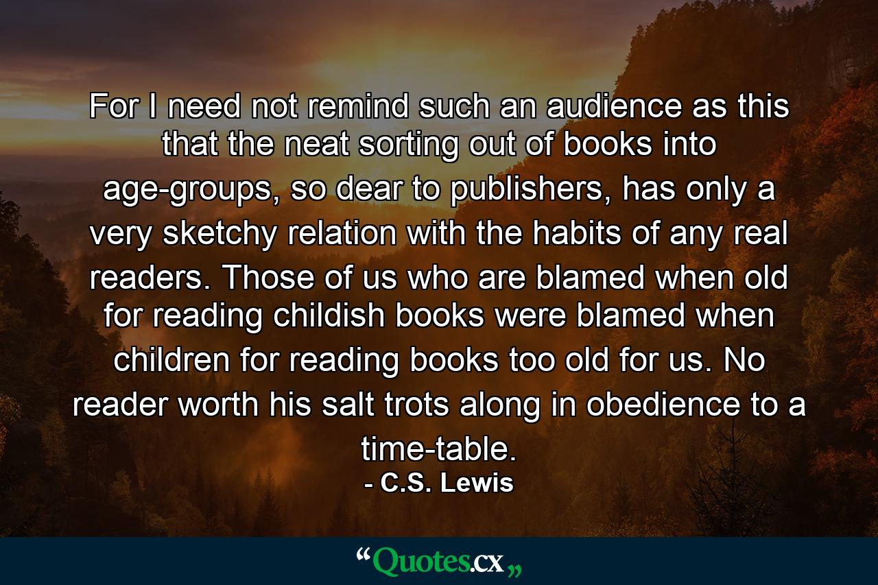 For I need not remind such an audience as this that the neat sorting out of books into age-groups, so dear to publishers, has only a very sketchy relation with the habits of any real readers. Those of us who are blamed when old for reading childish books were blamed when children for reading books too old for us. No reader worth his salt trots along in obedience to a time-table. - Quote by C.S. Lewis