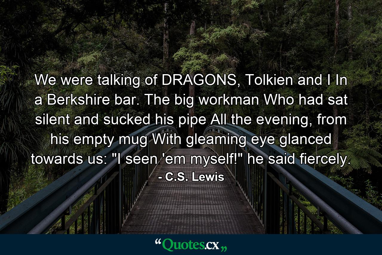 We were talking of DRAGONS, Tolkien and I In a Berkshire bar. The big workman Who had sat silent and sucked his pipe All the evening, from his empty mug With gleaming eye glanced towards us: 