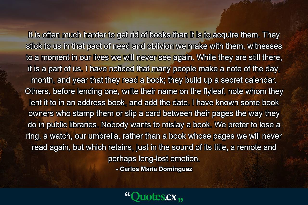 It is often much harder to get rid of books than it is to acquire them. They stick to us in that pact of need and oblivion we make with them, witnesses to a moment in our lives we will never see again. While they are still there, it is a part of us. I have noticed that many people make a note of the day, month, and year that they read a book; they build up a secret calendar. Others, before lending one, write their name on the flyleaf, note whom they lent it to in an address book, and add the date. I have known some book owners who stamp them or slip a card between their pages the way they do in public libraries. Nobody wants to mislay a book. We prefer to lose a ring, a watch, our umbrella, rather than a book whose pages we will never read again, but which retains, just in the sound of its title, a remote and perhaps long-lost emotion. - Quote by Carlos María Domínguez