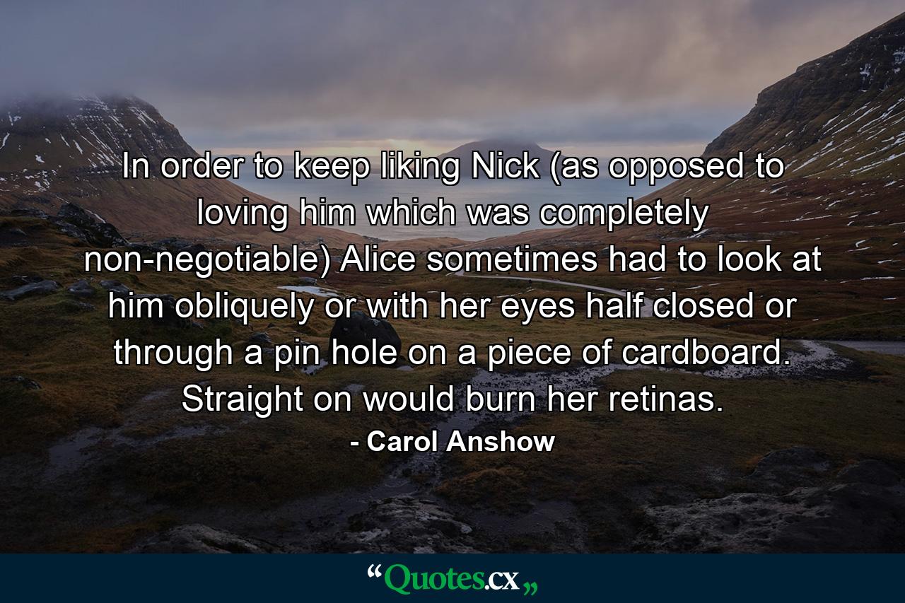 In order to keep liking Nick (as opposed to loving him which was completely non-negotiable) Alice sometimes had to look at him obliquely or with her eyes half closed or through a pin hole on a piece of cardboard. Straight on would burn her retinas. - Quote by Carol Anshow