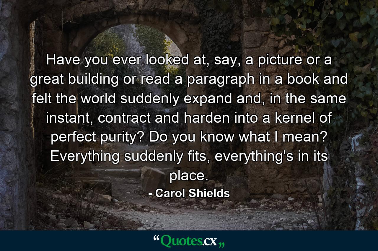 Have you ever looked at, say, a picture or a great building or read a paragraph in a book and felt the world suddenly expand and, in the same instant, contract and harden into a kernel of perfect purity? Do you know what I mean? Everything suddenly fits, everything's in its place. - Quote by Carol Shields