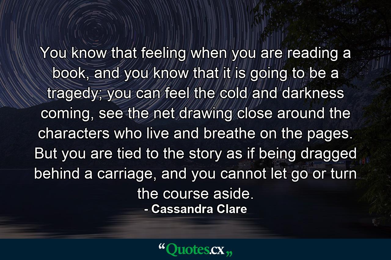 You know that feeling when you are reading a book, and you know that it is going to be a tragedy; you can feel the cold and darkness coming, see the net drawing close around the characters who live and breathe on the pages. But you are tied to the story as if being dragged behind a carriage, and you cannot let go or turn the course aside. - Quote by Cassandra Clare