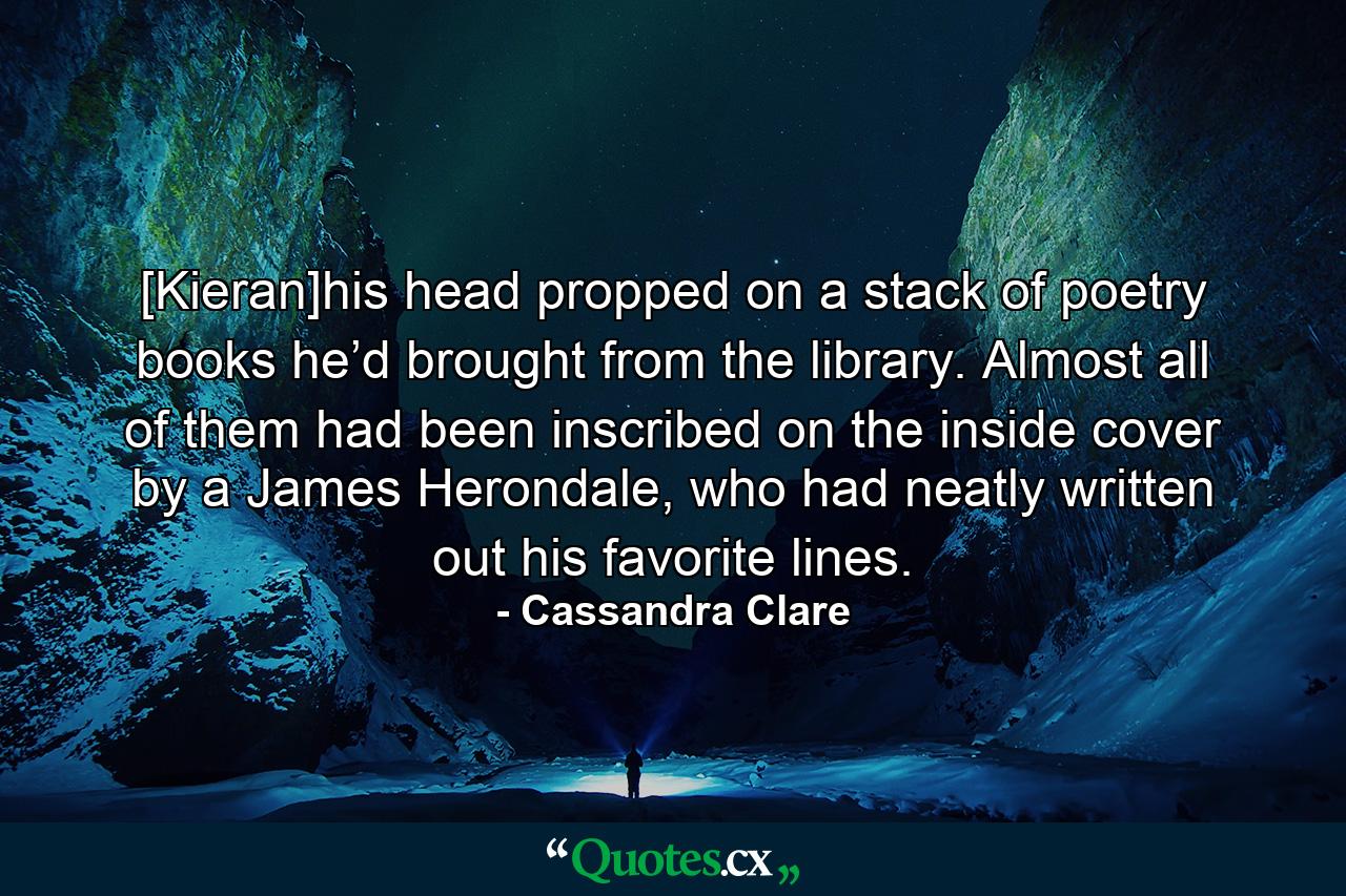 [Kieran]his head propped on a stack of poetry books he’d brought from the library. Almost all of them had been inscribed on the inside cover by a James Herondale, who had neatly written out his favorite lines. - Quote by Cassandra Clare