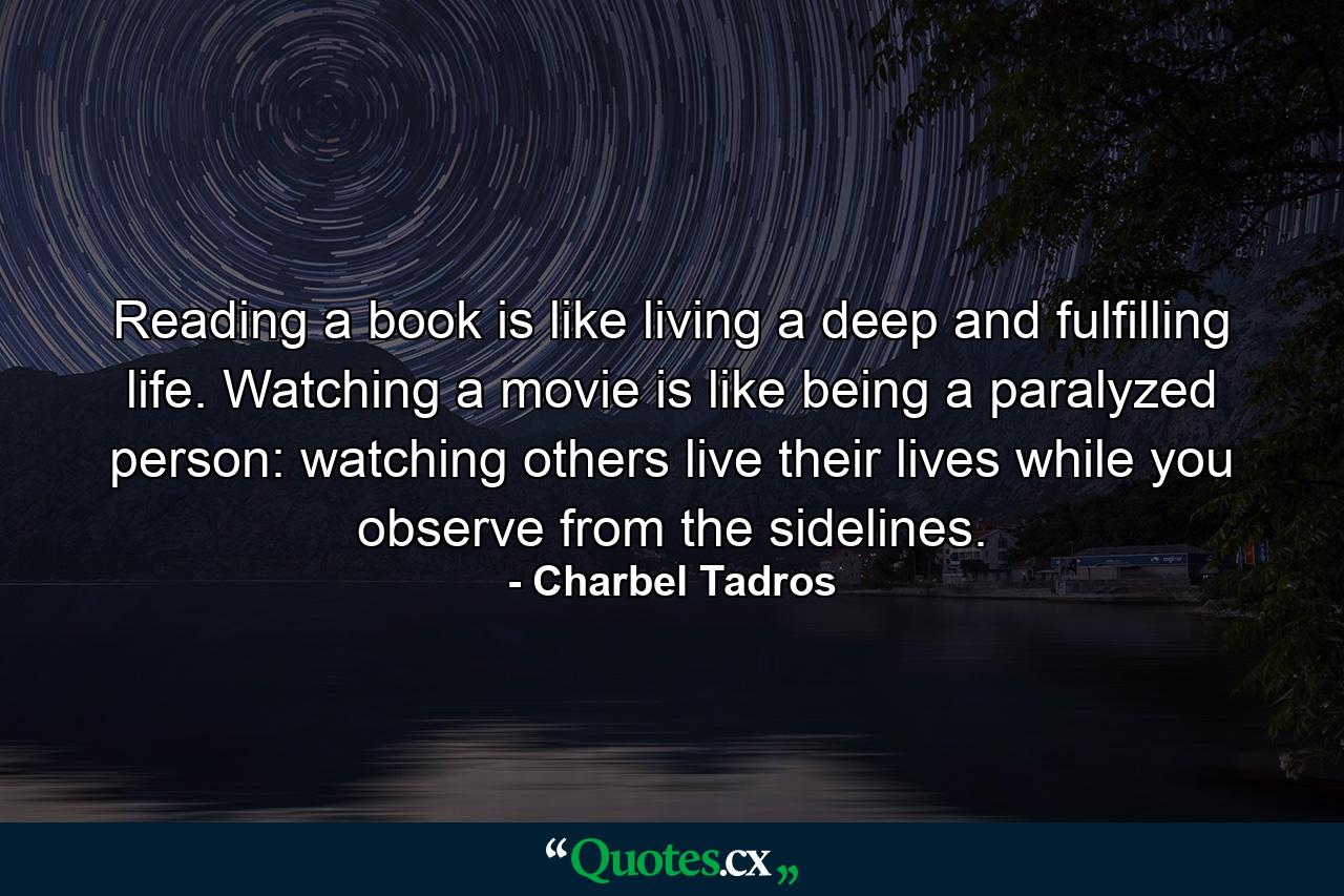 Reading a book is like living a deep and fulfilling life. Watching a movie is like being a paralyzed person: watching others live their lives while you observe from the sidelines. - Quote by Charbel Tadros