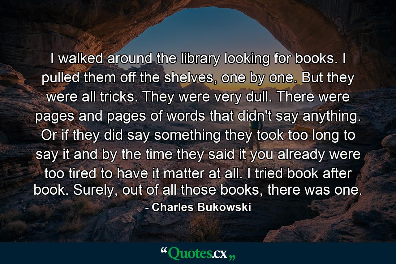 I walked around the library looking for books. I pulled them off the shelves, one by one. But they were all tricks. They were very dull. There were pages and pages of words that didn't say anything. Or if they did say something they took too long to say it and by the time they said it you already were too tired to have it matter at all. I tried book after book. Surely, out of all those books, there was one. - Quote by Charles Bukowski