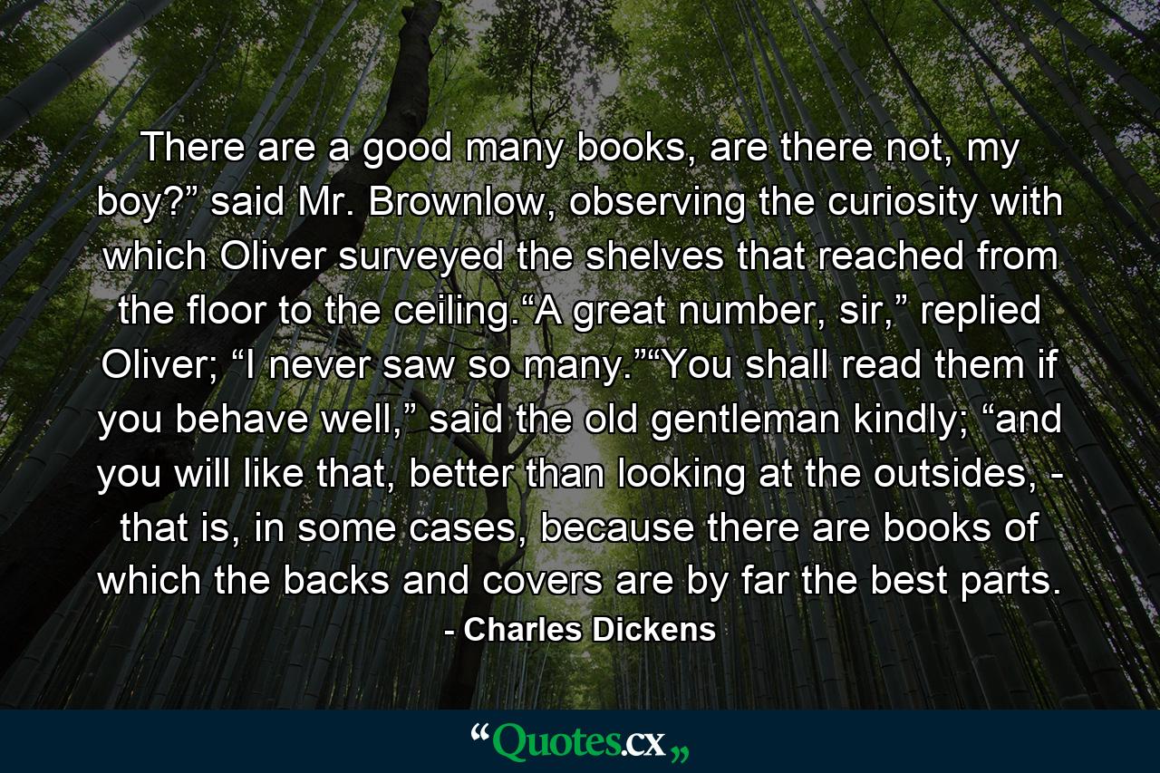 There are a good many books, are there not, my boy?” said Mr. Brownlow, observing the curiosity with which Oliver surveyed the shelves that reached from the floor to the ceiling.“A great number, sir,” replied Oliver; “I never saw so many.”“You shall read them if you behave well,” said the old gentleman kindly; “and you will like that, better than looking at the outsides, - that is, in some cases, because there are books of which the backs and covers are by far the best parts. - Quote by Charles Dickens