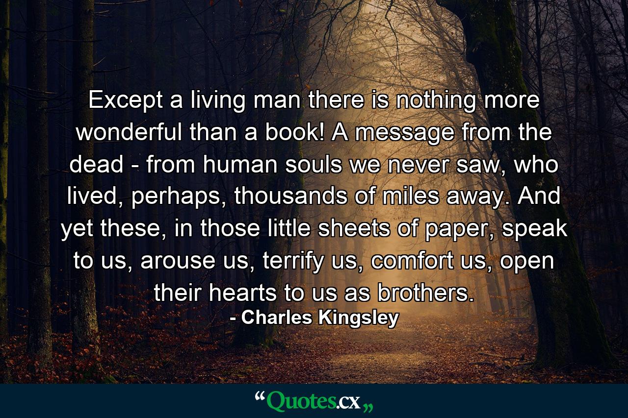 Except a living man there is nothing more wonderful than a book! A message from the dead - from human souls we never saw, who lived, perhaps, thousands of miles away. And yet these, in those little sheets of paper, speak to us, arouse us, terrify us, comfort us, open their hearts to us as brothers. - Quote by Charles Kingsley