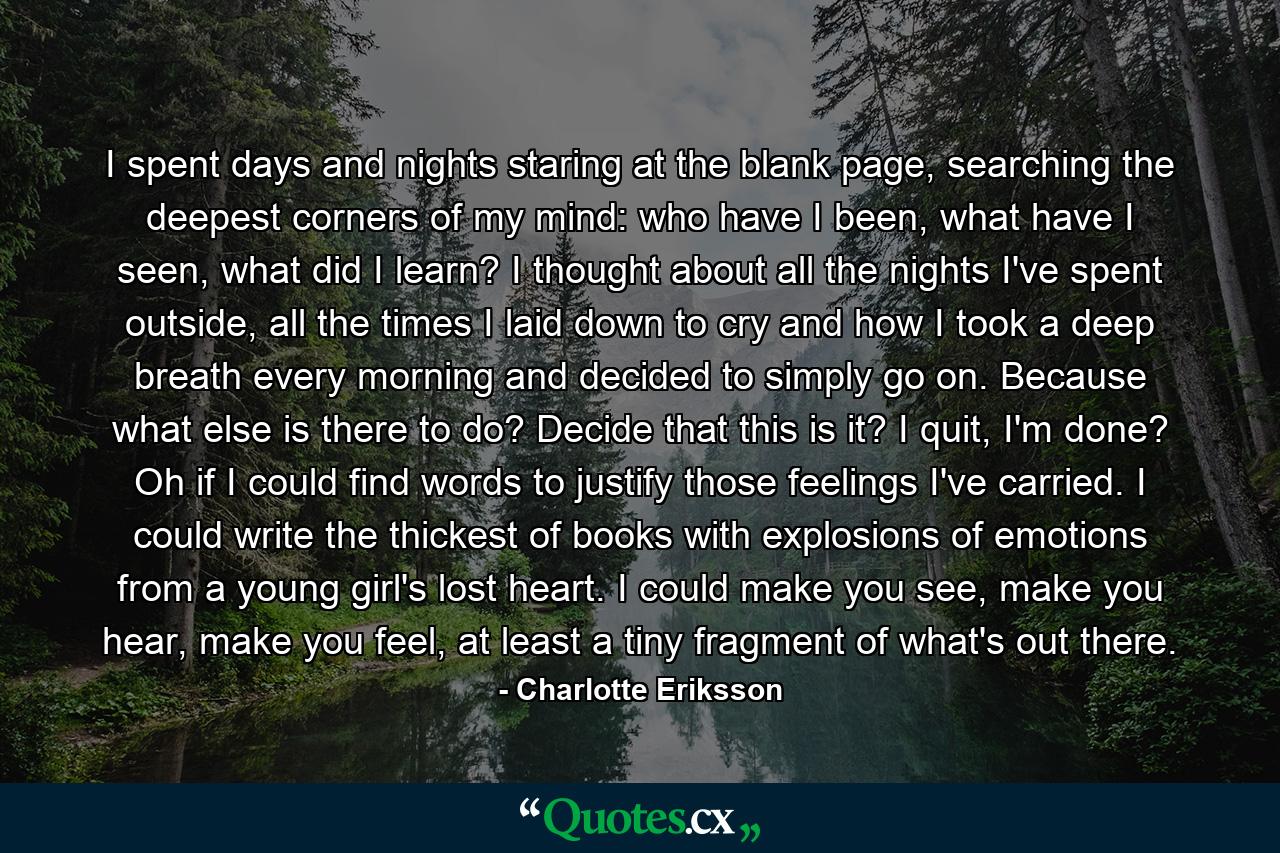 I spent days and nights staring at the blank page, searching the deepest corners of my mind: who have I been, what have I seen, what did I learn? I thought about all the nights I've spent outside, all the times I laid down to cry and how I took a deep breath every morning and decided to simply go on. Because what else is there to do? Decide that this is it? I quit, I'm done? Oh if I could find words to justify those feelings I've carried. I could write the thickest of books with explosions of emotions from a young girl's lost heart. I could make you see, make you hear, make you feel, at least a tiny fragment  of what's out there. - Quote by Charlotte Eriksson