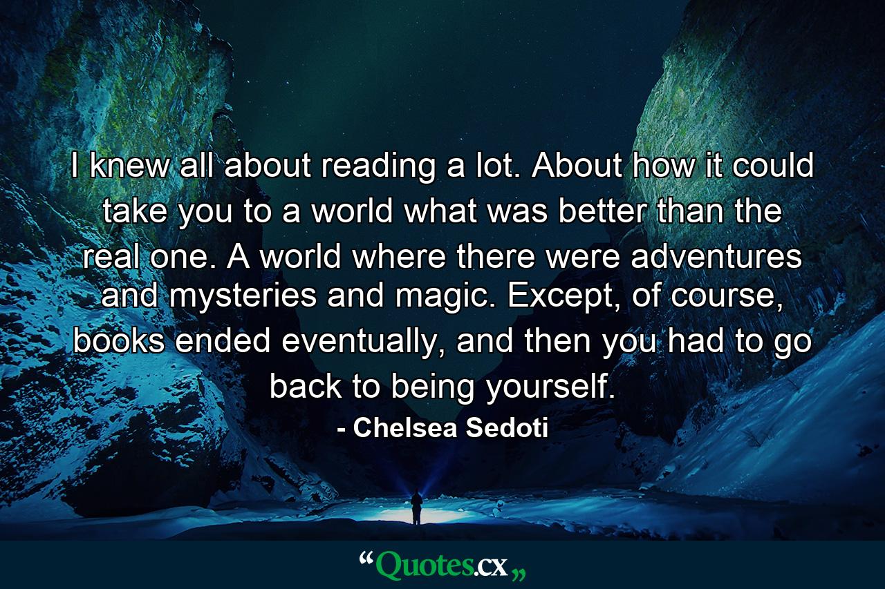 I knew all about reading a lot. About how it could take you to a world what was better than the real one. A world where there were adventures and mysteries and magic. Except, of course, books ended eventually, and then you had to go back to being yourself. - Quote by Chelsea Sedoti