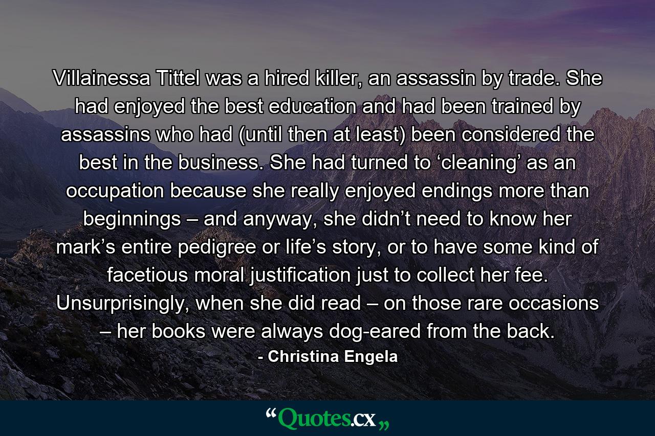 Villainessa Tittel was a hired killer, an assassin by trade. She had enjoyed the best education and had been trained by assassins who had (until then at least) been considered the best in the business. She had turned to ‘cleaning’ as an occupation because she really enjoyed endings more than beginnings – and anyway, she didn’t need to know her mark’s entire pedigree or life’s story, or to have some kind of facetious moral justification just to collect her fee. Unsurprisingly, when she did read – on those rare occasions – her books were always dog-eared from the back. - Quote by Christina Engela