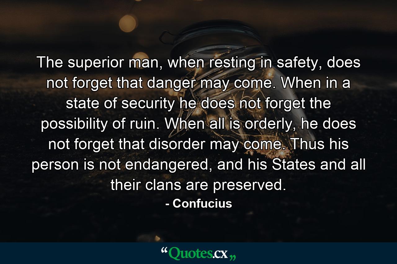 The superior man, when resting in safety, does not forget that danger may come. When in a state of security he does not forget the possibility of ruin. When all is orderly, he does not forget that disorder may come. Thus his person is not endangered, and his States and all their clans are preserved. - Quote by Confucius