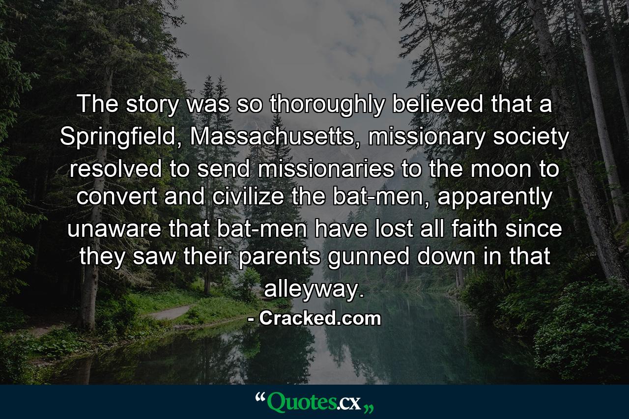 The story was so thoroughly believed that a Springfield, Massachusetts, missionary society resolved to send missionaries to the moon to convert and civilize the bat-men, apparently unaware that bat-men have lost all faith since they saw their parents gunned down in that alleyway. - Quote by Cracked.com