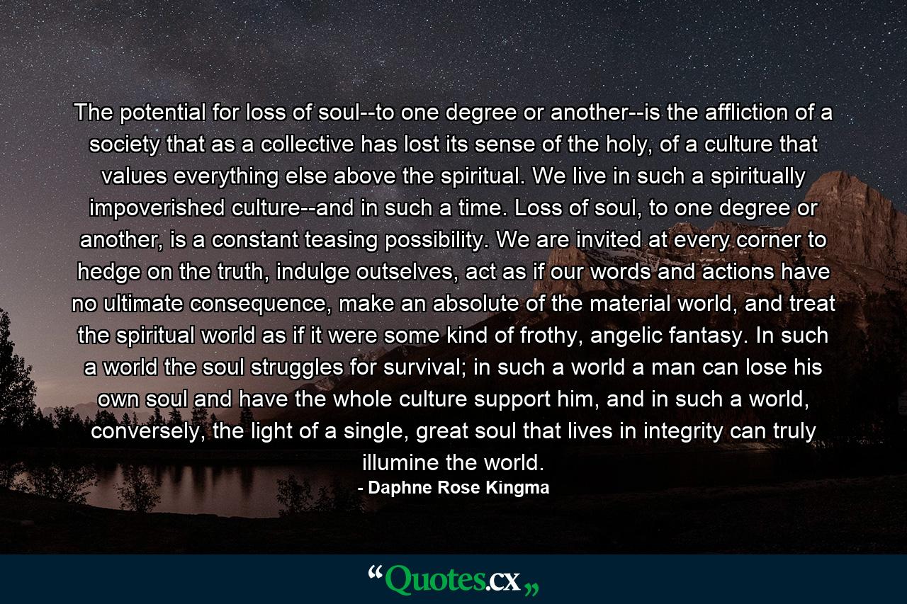 The potential for loss of soul--to one degree or another--is the affliction of a society that as a collective has lost its sense of the holy, of a culture that values everything else above the spiritual. We live in such a spiritually impoverished culture--and in such a time. Loss of soul, to one degree or another, is a constant teasing possibility. We are invited at every corner to hedge on the truth, indulge outselves, act as if our words and actions have no ultimate consequence, make an absolute of the material world, and treat the spiritual world as if it were some kind of frothy, angelic fantasy. In such a world the soul struggles for survival; in such a world a man can lose his own soul and have the whole culture support him, and in such a world, conversely, the light of a single, great soul that lives in integrity can truly illumine the world. - Quote by Daphne Rose Kingma