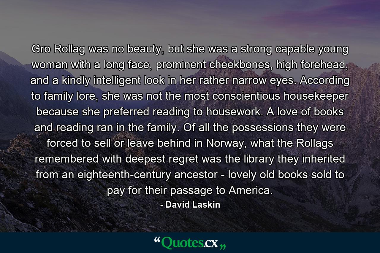 Gro Rollag was no beauty, but she was a strong capable young woman with a long face, prominent cheekbones, high forehead, and a kindly intelligent look in her rather narrow eyes. According to family lore, she was not the most conscientious housekeeper because she preferred reading to housework. A love of books and reading ran in the family. Of all the possessions they were forced to sell or leave behind in Norway, what the Rollags remembered with deepest regret was the library they inherited from an eighteenth-century ancestor - lovely old books sold to pay for their passage to America. - Quote by David Laskin