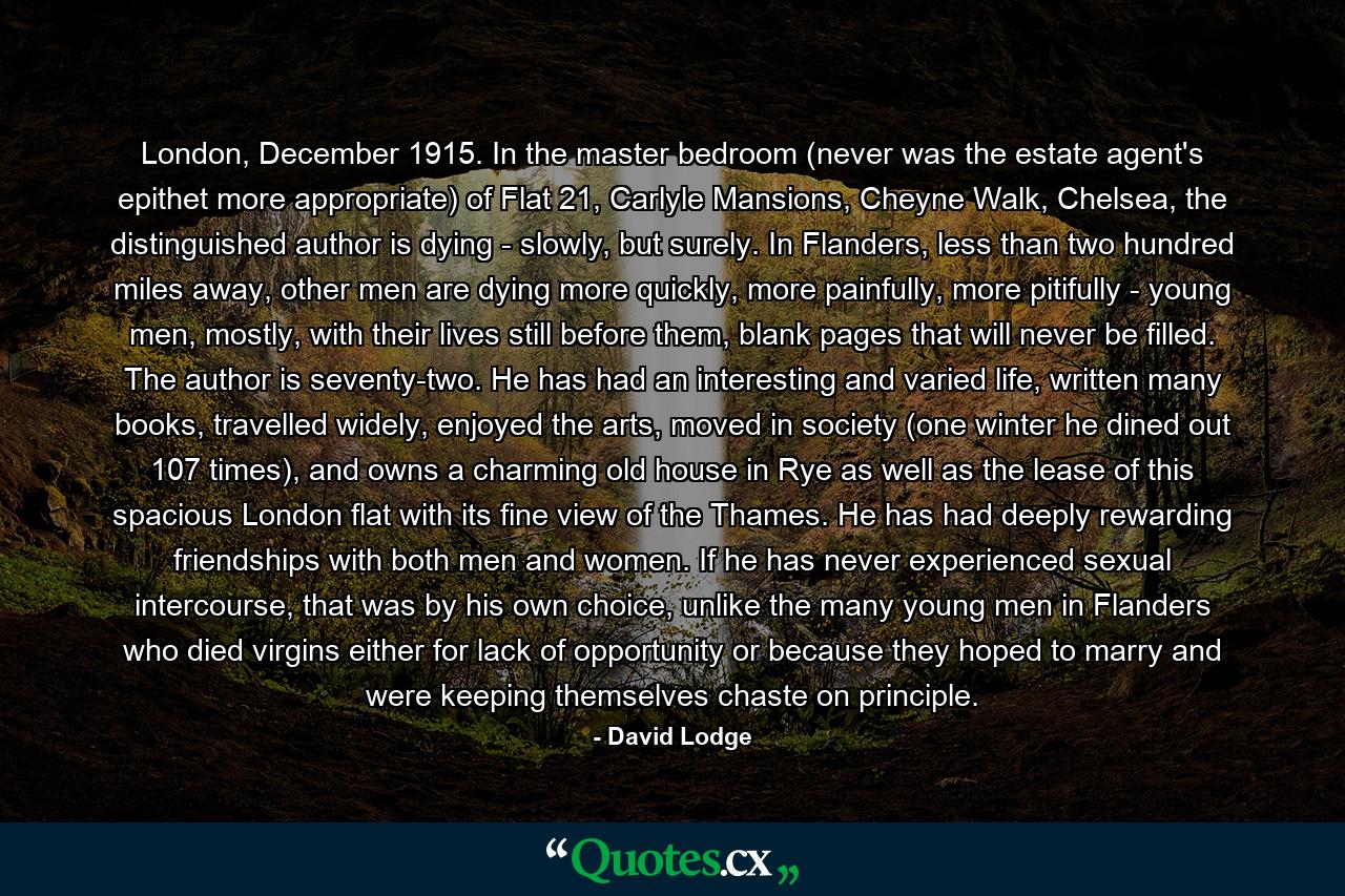 London, December 1915. In the master bedroom (never was the estate agent's epithet more appropriate) of Flat 21, Carlyle Mansions, Cheyne Walk, Chelsea, the distinguished author is dying - slowly, but surely. In Flanders, less than two hundred miles away, other men are dying more quickly, more painfully, more pitifully - young men, mostly, with their lives still before them, blank pages that will never be filled. The author is seventy-two. He has had an interesting and varied life, written many books, travelled widely, enjoyed the arts, moved in society (one winter he dined out 107 times), and owns a charming old house in Rye as well as the lease of this spacious London flat with its fine view of the Thames. He has had deeply rewarding friendships with both men and women. If he has never experienced sexual intercourse, that was by his own choice, unlike the many young men in Flanders who died virgins either for lack of opportunity or because they hoped to marry and were keeping themselves chaste on principle. - Quote by David Lodge