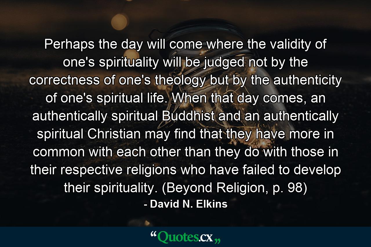 Perhaps the day will come where the validity of one's spirituality will be judged not by the correctness of one's theology but by the authenticity of one's spiritual life. When that day comes, an authentically spiritual Buddhist and an authentically spiritual Christian may find that they have more in common with each other than they do with those in their respective religions who have failed to develop their spirituality. (Beyond Religion, p. 98) - Quote by David N. Elkins