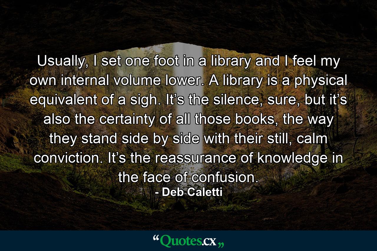 Usually, I set one foot in a library and I feel my own internal volume lower. A library is a physical equivalent of a sigh. It’s the silence, sure, but it’s also the certainty of all those books, the way they stand side by side with their still, calm conviction. It’s the reassurance of knowledge in the face of confusion. - Quote by Deb Caletti