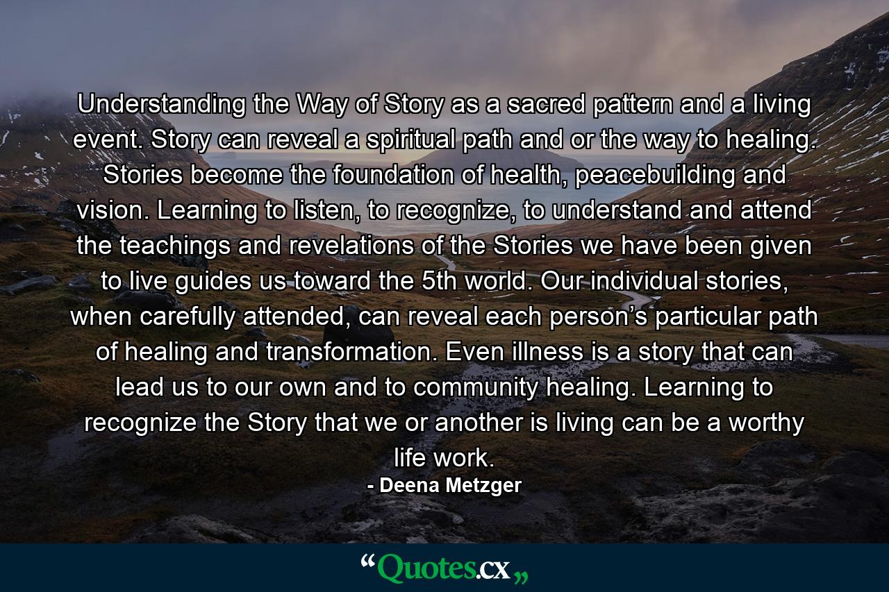 Understanding the Way of Story as a sacred pattern and a living event. Story can reveal a spiritual path and or the way to healing. Stories become the foundation of health, peacebuilding and vision. Learning to listen, to recognize, to understand and attend the teachings and revelations of the Stories we have been given to live guides us toward the 5th world. Our individual stories, when carefully attended, can reveal each person’s particular path of healing and transformation. Even illness is a story that can lead us to our own and to community healing. Learning to recognize the Story that we or another is living can be a worthy life work. - Quote by Deena Metzger