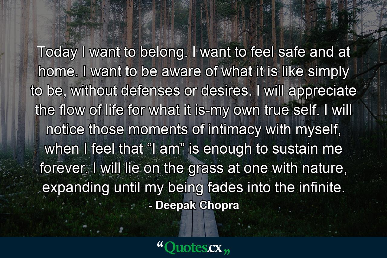 Today I want to belong. I want to feel safe and at home. I want to be aware of what it is like simply to be, without defenses or desires. I will appreciate the flow of life for what it is-my own true self. I will notice those moments of intimacy with myself, when I feel that “I am” is enough to sustain me forever. I will lie on the grass at one with nature, expanding until my being fades into the infinite. - Quote by Deepak Chopra