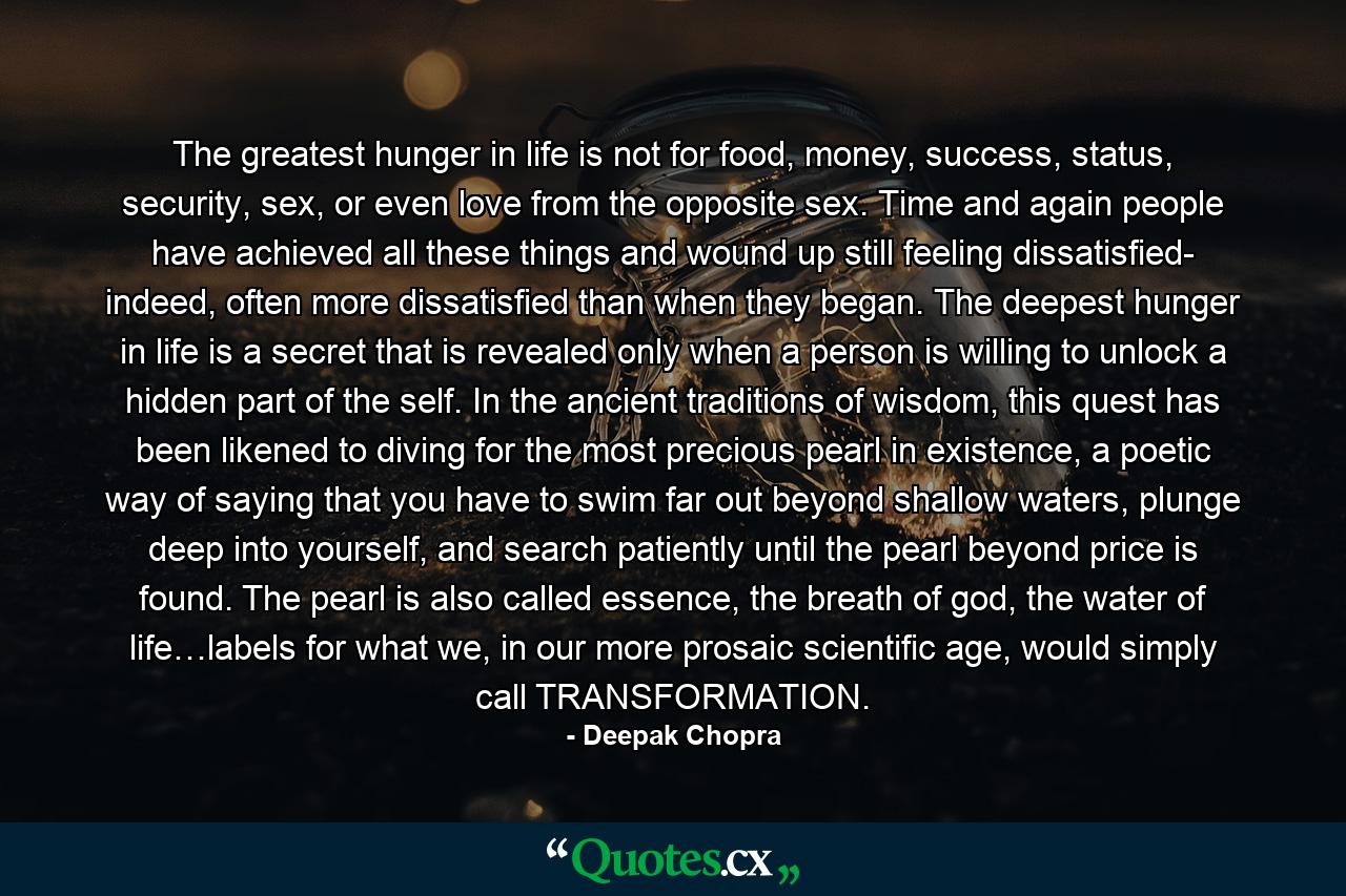 The greatest hunger in life is not for food, money, success, status, security, sex, or even love from the opposite sex. Time and again people have achieved all these things and wound up still feeling dissatisfied- indeed, often more dissatisfied than when they began. The deepest hunger in life is a secret that is revealed only when a person is willing to unlock a hidden part of the self. In the ancient traditions of wisdom, this quest has been likened to diving for the most precious pearl in existence, a poetic way of saying that you have to swim far out beyond shallow waters, plunge deep into yourself, and search patiently until the pearl beyond price is found. The pearl is also called essence, the breath of god, the water of life…labels for what we, in our more prosaic scientific age, would simply call TRANSFORMATION. - Quote by Deepak Chopra