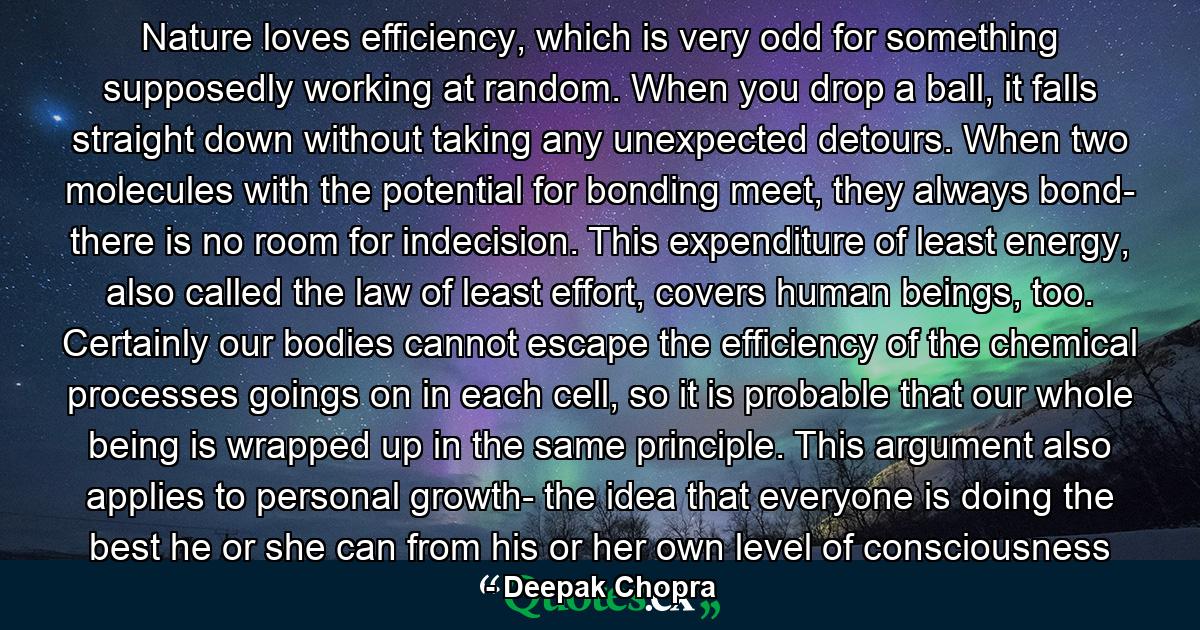 Nature loves efficiency, which is very odd for something supposedly working at random. When you drop a ball, it falls straight down without taking any unexpected detours. When two molecules with the potential for bonding meet, they always bond- there is no room for indecision. This expenditure of least energy, also called the law of least effort, covers human beings, too. Certainly our bodies cannot escape the efficiency of the chemical processes goings on in each cell, so it is probable that our whole being is wrapped up in the same principle. This argument also applies to personal growth- the idea that everyone is doing the best he or she can from his or her own level of consciousness - Quote by Deepak Chopra