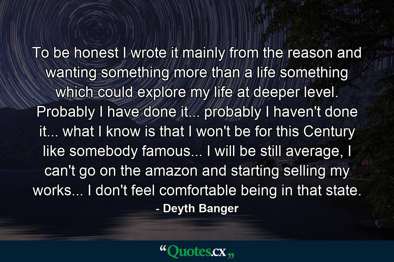 To be honest I wrote it mainly from the reason and wanting something more than a life something which could explore my life at deeper level. Probably I have done it... probably I haven't done it... what I know is that I won't be for this Century like somebody famous... I will be still average, I can't go on the amazon and starting selling my works... I don't feel comfortable being in that state. - Quote by Deyth Banger