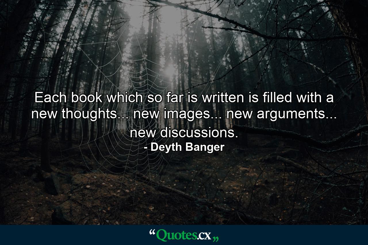 Each book which so far is written is filled with a new thoughts... new images... new arguments... new discussions. - Quote by Deyth Banger