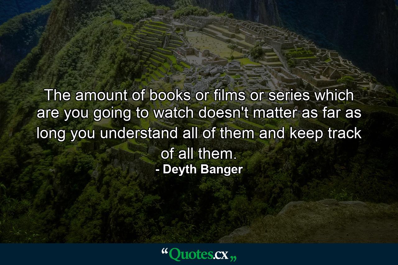 The amount of books or films or series which are you going to watch doesn't matter as far as long you understand all of them and keep track of all them. - Quote by Deyth Banger