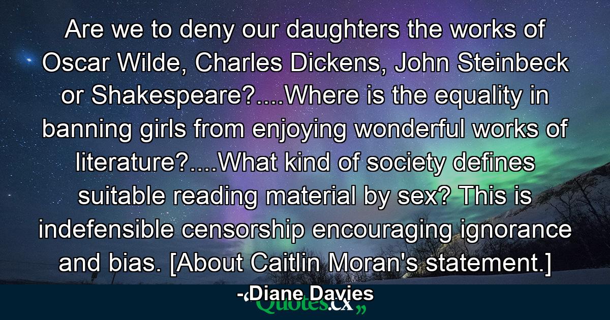 Are we to deny our daughters the works of Oscar Wilde, Charles Dickens, John Steinbeck or Shakespeare?....Where is the equality in banning girls from enjoying wonderful works of literature?....What kind of society defines suitable reading material by sex? This is indefensible censorship encouraging ignorance and bias. [About Caitlin Moran's statement.] - Quote by Diane Davies