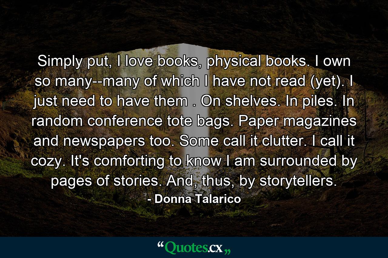 Simply put, I love books, physical books. I own so many--many of which I have not read (yet). I just need to have them . On shelves. In piles. In random conference tote bags. Paper magazines and newspapers too. Some call it clutter. I call it cozy. It's comforting to know I am surrounded by pages of stories. And, thus, by storytellers. - Quote by Donna Talarico