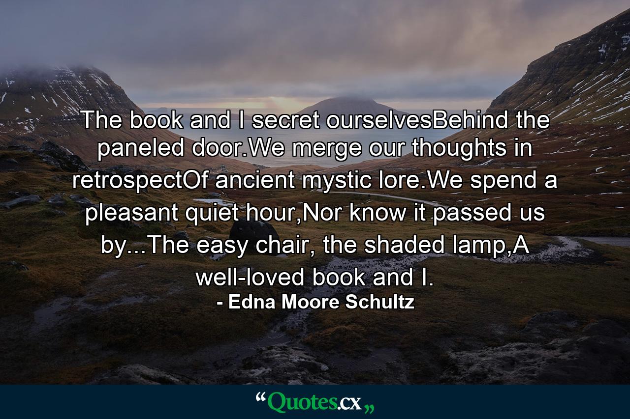 The book and I secret ourselvesBehind the paneled door.We merge our thoughts in retrospectOf ancient mystic lore.We spend a pleasant quiet hour,Nor know it passed us by...The easy chair, the shaded lamp,A well-loved book and I. - Quote by Edna Moore Schultz