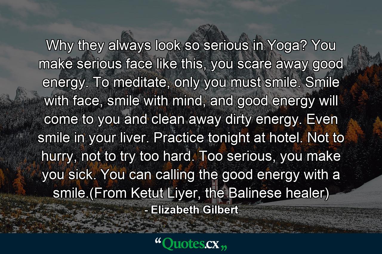 Why they always look so serious in Yoga? You make serious face like this, you scare away good energy. To meditate, only you must smile. Smile with face, smile with mind, and good energy will come to you and clean away dirty energy. Even smile in your liver. Practice tonight at hotel. Not to hurry, not to try too hard. Too serious, you make you sick. You can calling the good energy with a smile.(From Ketut Liyer, the Balinese healer) - Quote by Elizabeth Gilbert