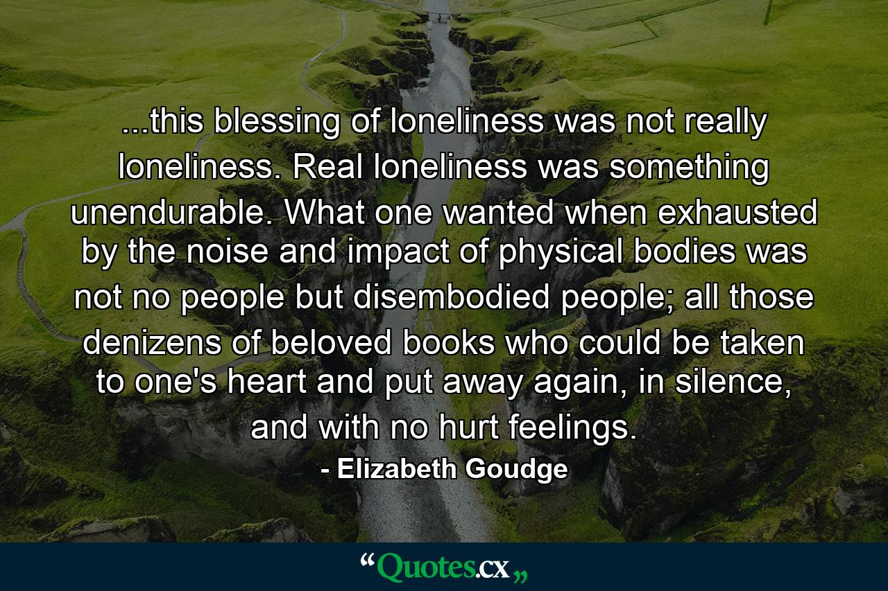 ...this blessing of loneliness was not really loneliness. Real loneliness was something unendurable. What one wanted when exhausted by the noise and impact of physical bodies was not no people but disembodied people; all those denizens of beloved books who could be taken to one's heart and put away again, in silence, and with no hurt feelings. - Quote by Elizabeth Goudge