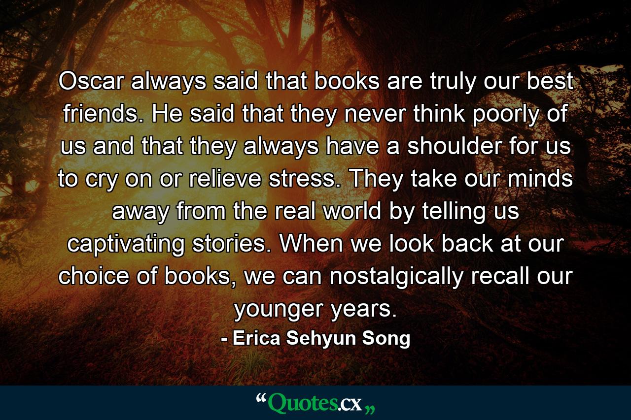 Oscar always said that books are truly our best friends. He said that they never think poorly of us and that they always have a shoulder for us to cry on or relieve stress. They take our minds away from the real world by telling us captivating stories. When we look back at our choice of books, we can nostalgically recall our younger years. - Quote by Erica Sehyun Song