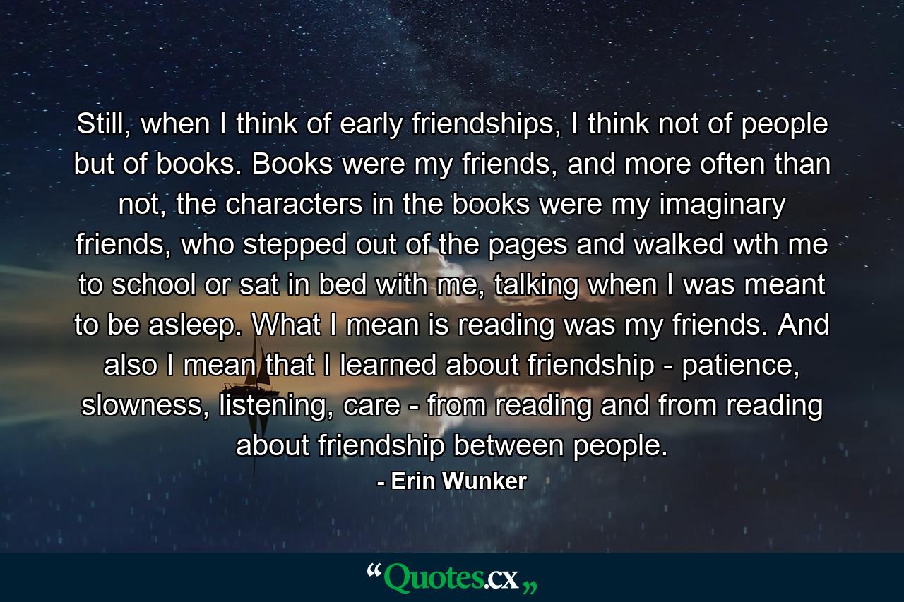 Still, when I think of early friendships, I think not of people but of books. Books were my friends, and more often than not, the characters in the books were my imaginary friends, who stepped out of the pages and walked wth me to school or sat in bed with me, talking when I was meant to be asleep. What I mean is reading was my friends. And also I mean that I learned about friendship - patience, slowness, listening, care - from reading and from reading about friendship between people. - Quote by Erin Wunker