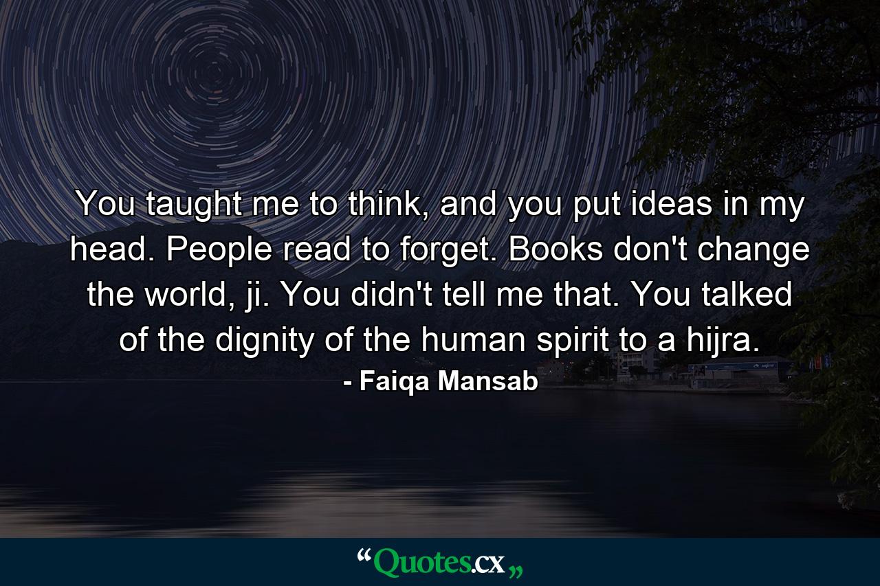 You taught me to think, and you put ideas in my head. People read to forget. Books don't change the world, ji. You didn't tell me that. You talked of the dignity of the human spirit to a hijra. - Quote by Faiqa Mansab